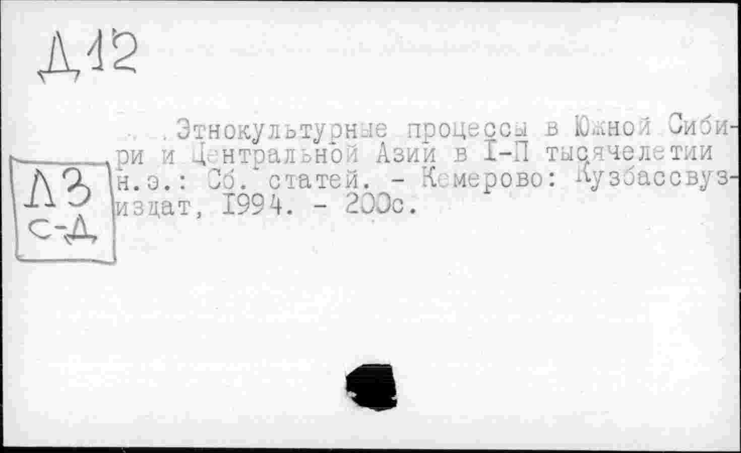 ﻿Д12
.Этнокультурные процессы В ЮаНОЙ -иби ______ри и центральной Азии в I-П тысячелетии
Д ÇL |н.э.: Об. статей. - Кемерово: Кузбассвуз.
< изцат, 1994. - 2ЭЭс.
с-Д